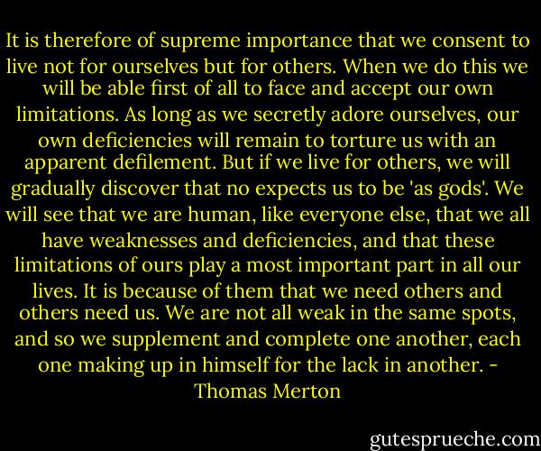 It is therefore of supreme importance that we consent to live not for ourselves but for others. When we do this we will be able first of all to face and accept our own limitations. As long as we secretly adore ourselves, our own deficiencies will remain to torture us with an apparent defilement. But if we live for others, we will gradually discover that no expects us to be 'as gods'. We will see that we are human, like everyone else, that we all have weaknesses and deficiencies, and that these limitations of ours play a most important part in all our lives. It is because of them that we need others and others need us. We are not all weak in the same spots, and so we supplement and complete one another, each one making up in himself for the lack in another. - Thomas Merton