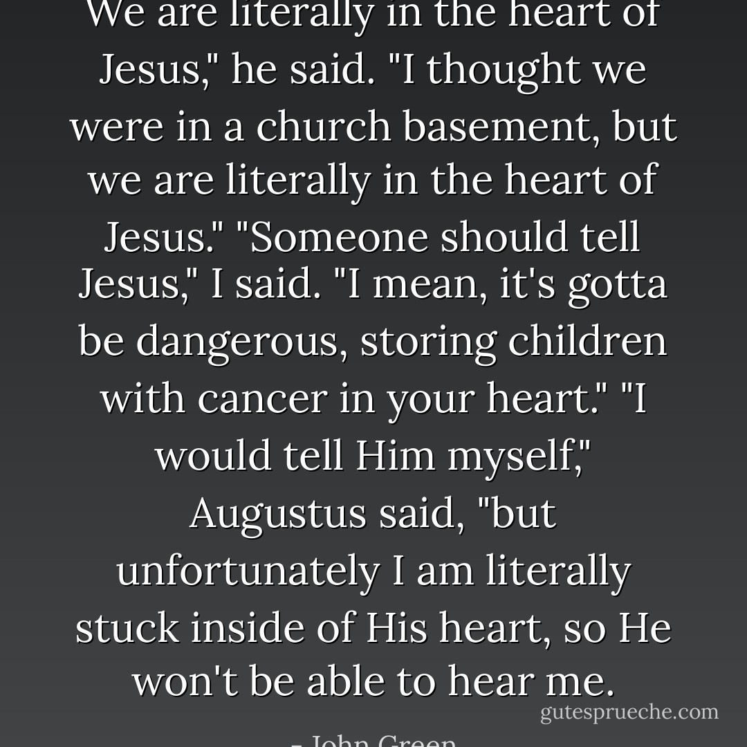 We are literally in the heart of Jesus," he said. "I thought we were in a church basement, but we are literally in the heart of Jesus."<br />"Someone should tell Jesus," I said. "I mean, it's gotta be dangerous, storing children with cancer in your heart."<br />"I would tell Him myself," Augustus said, "but unfortunately I am literally stuck inside of His heart, so He won't be able to hear me. - John Green