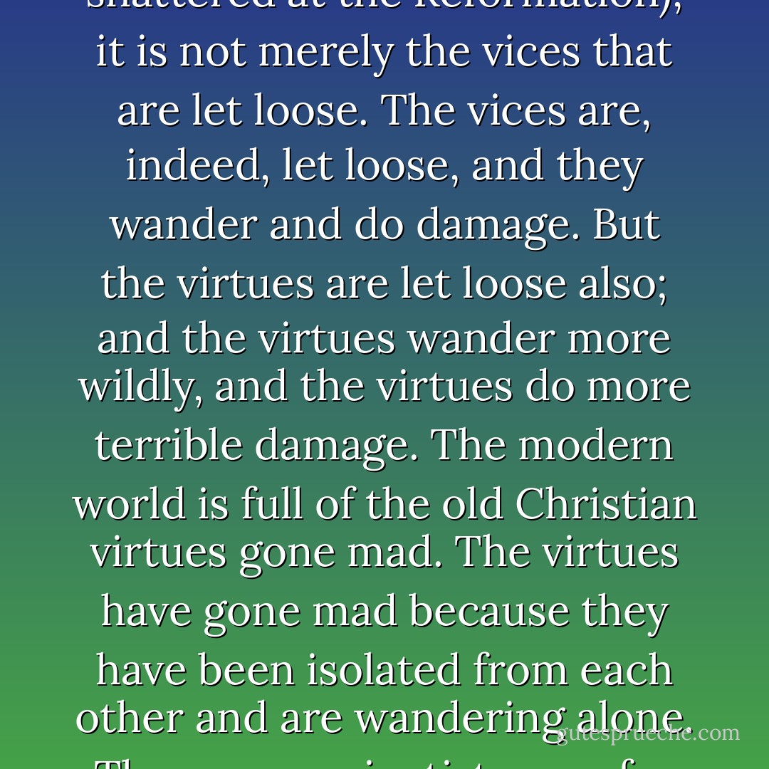 The modern world is not evil; in some ways the modern world is far too good. It is full of wild and wasted virtues. When a religious scheme is shattered (as Christianity was shattered at the Reformation), it is not merely the vices that are let loose. The vices are, indeed, let loose, and they wander and do damage. But the virtues are let loose also; and the virtues wander more wildly, and the virtues do more terrible damage. The modern world is full of the old Christian virtues gone mad. The virtues have gone mad because they have been isolated from each other and are wandering alone. Thus some scientists care for truth; and their truth is pitiless. Thus some humanitarians only care for pity; and their pity (I am sorry to say) is often untruthful. - G.K. Chesterton
