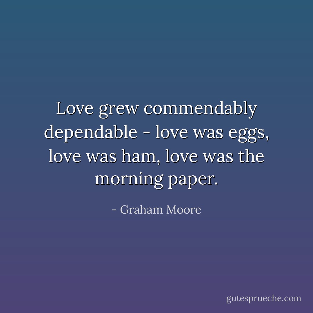 Love grew commendably dependable - love was eggs, love was ham, love was the morning paper. - Graham Moore