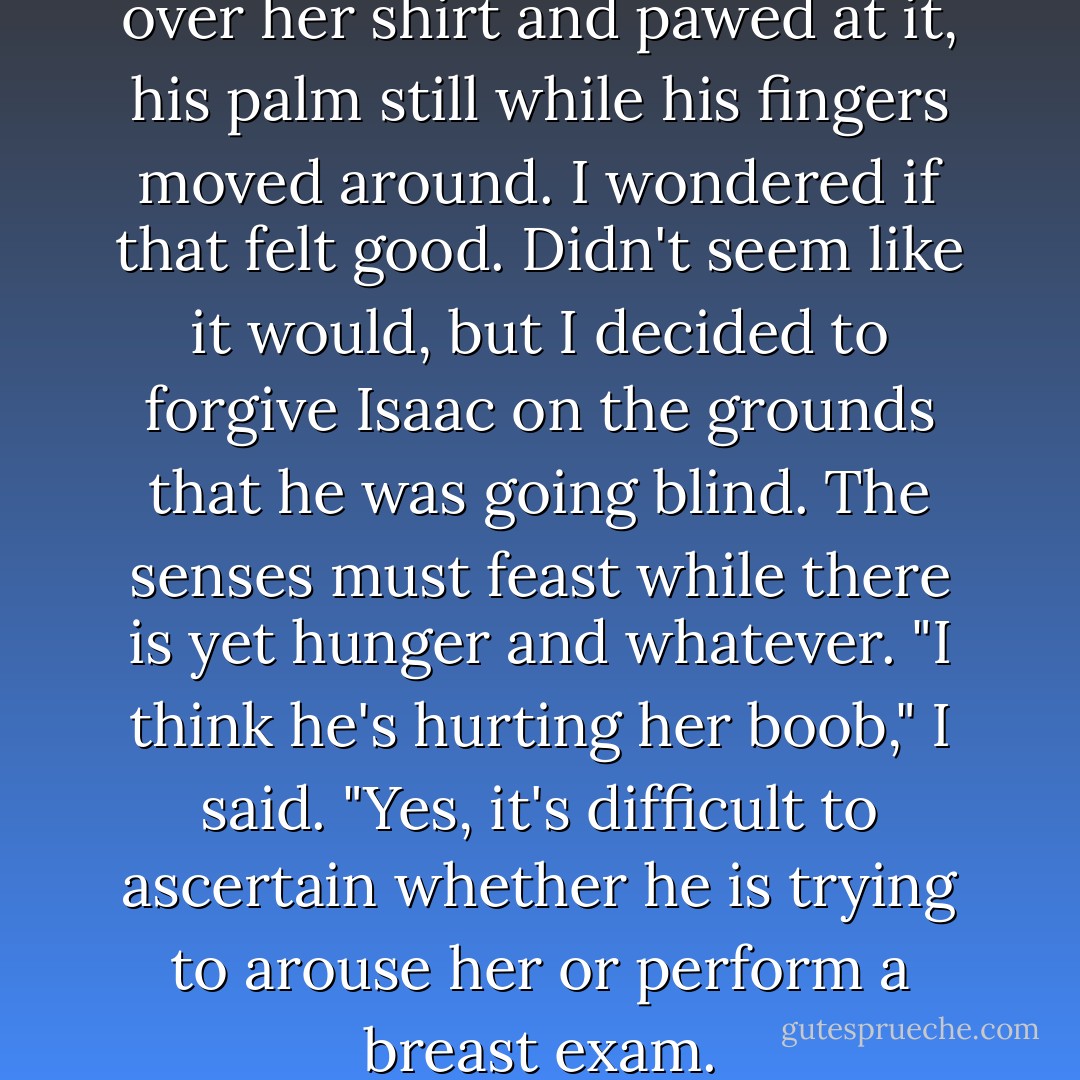 His hand reached for her boob over her shirt and pawed at it, his palm still while his fingers moved around. I wondered if that felt good. Didn't seem like it would, but I decided to forgive Isaac on the grounds that he was going blind. The senses must feast while there is yet hunger and whatever.<br />"I think he's hurting her boob," I said.<br />"Yes, it's difficult to ascertain whether he is trying to arouse her or perform a breast exam. - John Green