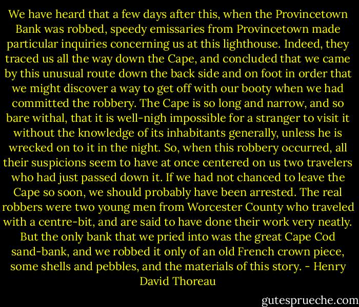 We have heard that a few days after this, when the Provincetown Bank was robbed, speedy emissaries from Provincetown made particular inquiries concerning us at this lighthouse. Indeed, they traced us all the way down the Cape, and concluded that we came by this unusual route down the back side and on foot in order that we might discover a way to get off with our booty when we had committed the robbery. The Cape is so long and narrow, and so bare withal, that it is well-nigh impossible for a stranger to visit it without the knowledge of its inhabitants generally, unless he is wrecked on to it in the night. So, when this robbery occurred, all their suspicions seem to have at once centered on us two travelers who had just passed down it. If we had not chanced to leave the Cape so soon, we should probably have been arrested. The real robbers were two young men from Worcester County who traveled with a centre-bit, and are said to have done their work very neatly. But the only bank that we pried into was the great Cape Cod sand-bank, and we robbed it only of an old French crown piece, some shells and pebbles, and the materials of this story. - Henry David Thoreau
