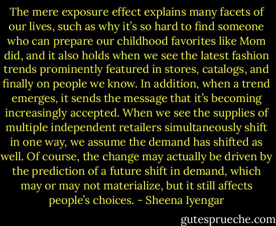 The mere exposure effect explains many facets of our lives, such as why it’s so hard to find someone who can prepare our childhood favorites like Mom did, and it also holds when we see the latest fashion trends prominently featured in stores, catalogs, and finally on people we know.<br />In addition, when a trend emerges, it sends the message that it’s becoming increasingly accepted. When we see the supplies of multiple independent retailers simultaneously shift in one way, we assume the demand has shifted as well. Of course, the change may actually be driven by the prediction of a future shift in demand, which may or may not materialize, but it still affects people’s choices. - Sheena Iyengar