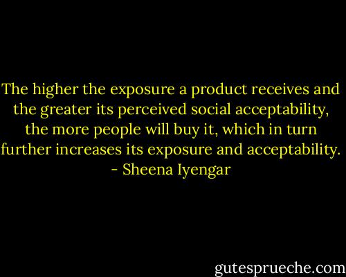 The higher the exposure a product receives and the greater its perceived social acceptability, the more people will buy it, which in turn further increases its exposure and acceptability. - Sheena Iyengar