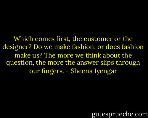 Which comes first, the customer or the designer? Do we make fashion, or does fashion make us? The more we think about the question, the more the answer slips through our fingers. - Sheena Iyengar