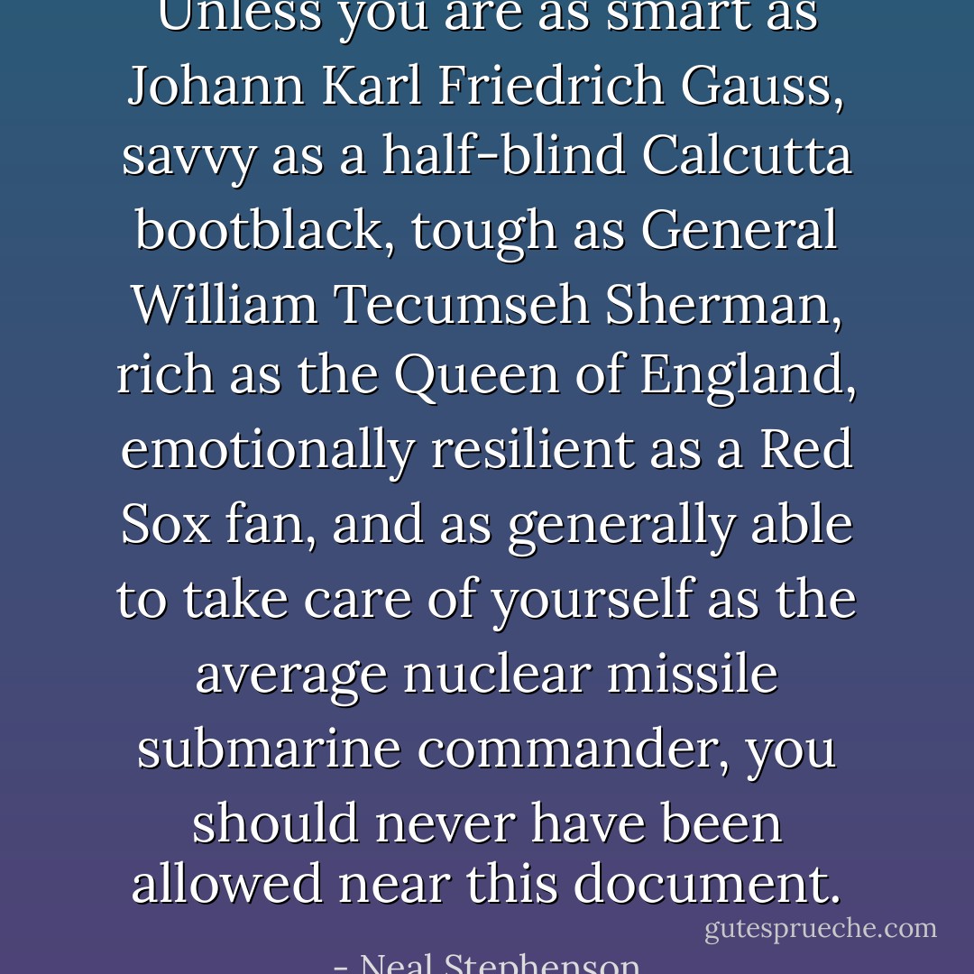 Unless you are as smart as Johann Karl Friedrich Gauss, savvy as a half-blind Calcutta bootblack, tough as General William Tecumseh Sherman, rich as the Queen of England, emotionally resilient as a Red Sox fan, and as generally able to take care of yourself as the average nuclear missile submarine commander, you should never have been allowed near this document. - Neal Stephenson