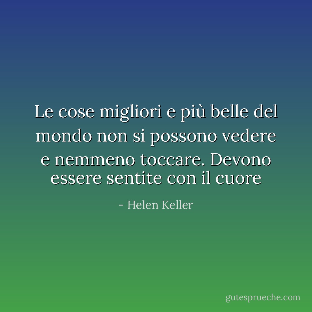 Le cose migliori e più belle del mondo non si possono vedere e nemmeno toccare. Devono essere sentite con il cuore - Helen Keller