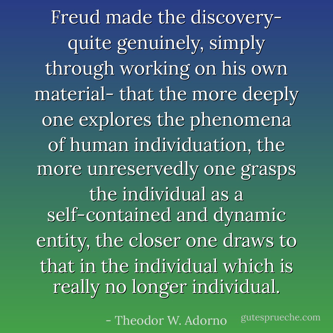 Freud made the discovery- quite genuinely, simply through working on his own material- that the more deeply one explores the phenomena of human individuation, the more unreservedly one grasps the individual as a self-contained and dynamic entity, the closer one draws to that in the individual which is really no longer individual. - Theodor W. Adorno