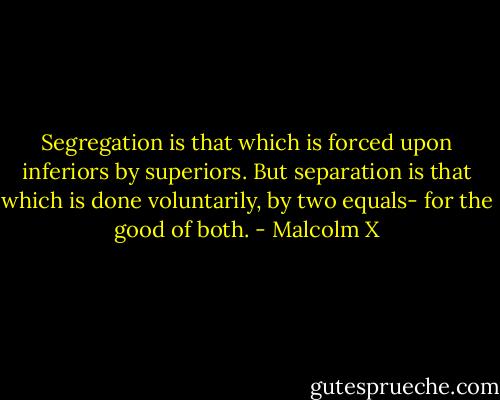Segregation is that which is forced upon inferiors by superiors. But separation is that which is done voluntarily, by two equals- for the good of both. - Malcolm X