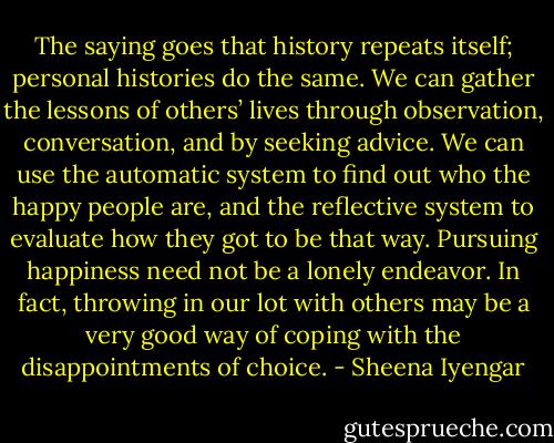 The saying goes that history repeats itself; personal histories do the same. We can gather the lessons of others’ lives through observation, conversation, and by seeking advice. We can use the automatic system to find out who the happy people are, and the reflective system to evaluate how they got to be that way. Pursuing happiness need not be a lonely endeavor. In fact, throwing in our lot with others may be a very good way of coping with the disappointments of choice. - Sheena Iyengar