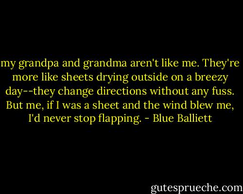 my grandpa and grandma aren't like me. They're more like sheets drying outside on a breezy day--they change directions without any fuss. But me, if I was a sheet and the wind blew me, I'd never stop flapping. - Blue Balliett
