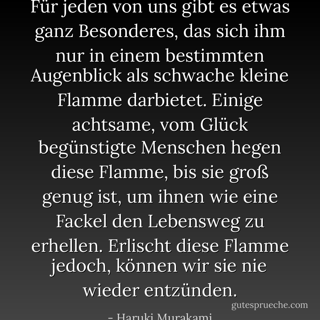 Für jeden von uns gibt es etwas ganz Besonderes, das sich ihm nur in einem bestimmten Augenblick als schwache kleine Flamme darbietet. Einige achtsame, vom Glück begünstigte Menschen hegen diese Flamme, bis sie groß genug ist, um ihnen wie eine Fackel den Lebensweg zu erhellen. Erlischt diese Flamme jedoch, können wir sie nie wieder entzünden. - Haruki Murakami