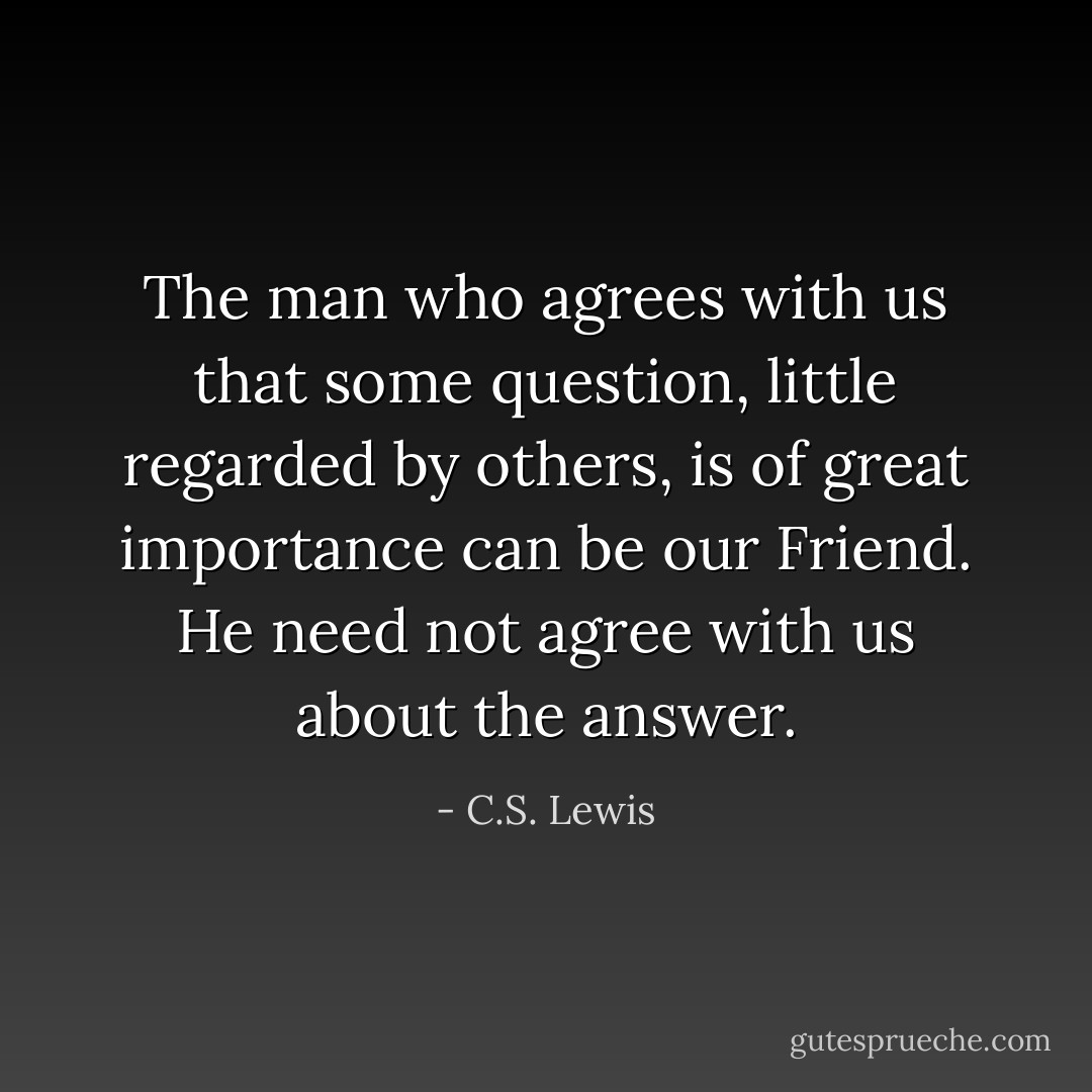 The man who agrees with us that some question, little regarded by others, is of great importance can be our Friend. He need not agree with us about the answer. - C.S. Lewis