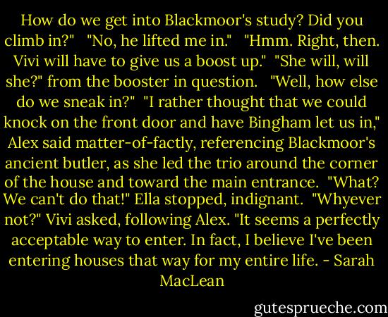 How do we get into Blackmoor's study? Did you climb in?" <br /><br />"No, he lifted me in." <br /><br />"Hmm. Right, then. Vivi will have to give us a boost up."<br /><br />"She will, will she?" from the booster in question. <br /><br />"Well, how else do we sneak in?"<br /><br />"I rather thought that we could knock on the front door and have Bingham let us in," Alex said matter-of-factly, referencing Blackmoor's ancient butler, as she led the trio around the corner of the house and toward the main entrance.<br /><br />"What? We can't do that!" Ella stopped, indignant.<br /><br />"Whyever not?" Vivi asked, following Alex. "It seems a perfectly acceptable way to enter. In fact, I believe I've been entering houses that way for my entire life. - Sarah MacLean