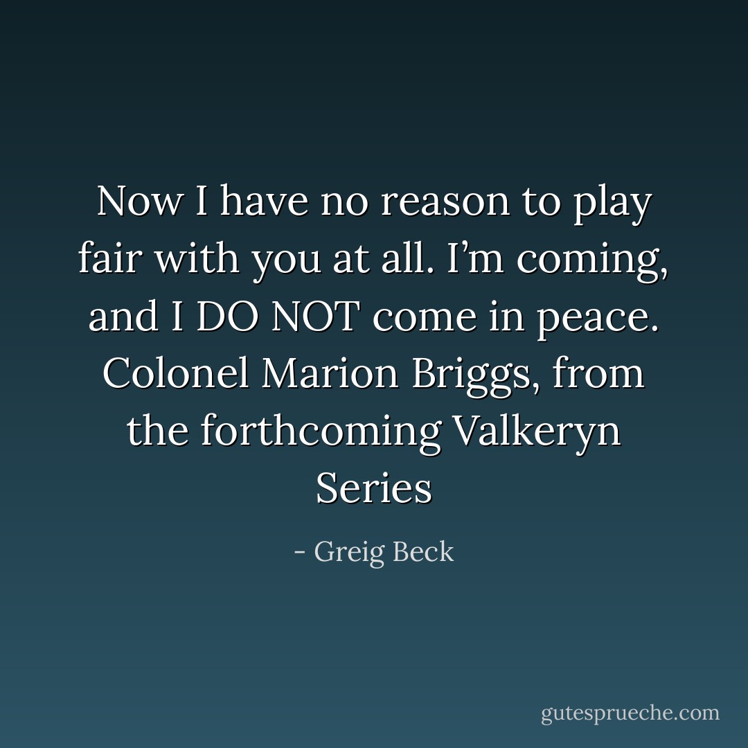 Now I have no reason to play fair with you at all. I’m coming, and I DO NOT come in peace. Colonel Marion Briggs, from the forthcoming Valkeryn Series - Greig Beck