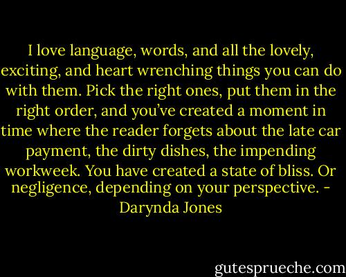 I love language, words, and all the lovely, exciting, and heart wrenching things you can do with them. Pick the right ones, put them in the right order, and you’ve created a moment in time where the reader forgets about the late car payment, the dirty dishes, the impending workweek. You have created a state of bliss. Or negligence, depending on your perspective. - Darynda Jones
