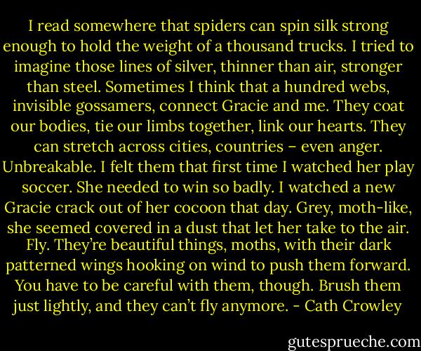 I read somewhere that spiders can spin silk strong enough to hold the weight of a thousand trucks. I tried to imagine those lines of silver, thinner than air, stronger than steel. Sometimes I think that a hundred webs, invisible gossamers, connect Gracie and me. They coat our bodies, tie our limbs together, link our hearts. They can stretch across cities, countries – even anger. Unbreakable. I felt them that first time I watched her play soccer.<br />She needed to win so badly. I watched a new Gracie crack out of her cocoon that day. Grey, moth-like, she seemed covered in a dust that let her take to the air. Fly. They’re beautiful things, moths, with their dark patterned wings hooking on wind to push them forward. You have to be careful with them, though. Brush them just lightly, and they can’t fly anymore. - Cath Crowley