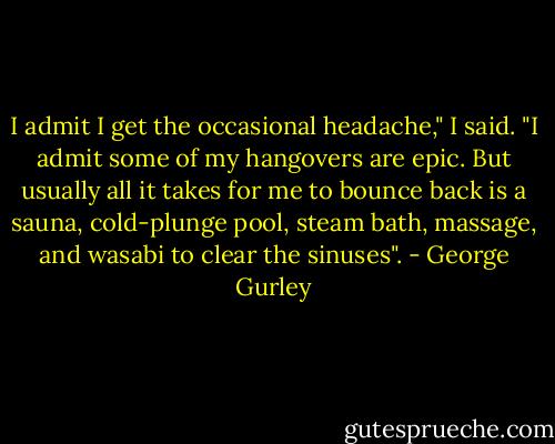 I admit I get the occasional headache," I said. "I admit some of my hangovers are epic. But usually all it takes for me to bounce back is a sauna, cold-plunge pool, steam bath, massage, and wasabi to clear the sinuses". - George Gurley