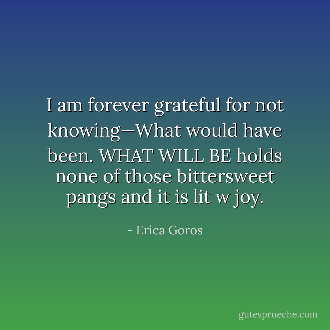 I am forever grateful for not knowing—What would have been. WHAT WILL BE holds none of those bittersweet pangs and it is lit w joy. - Erica Goros