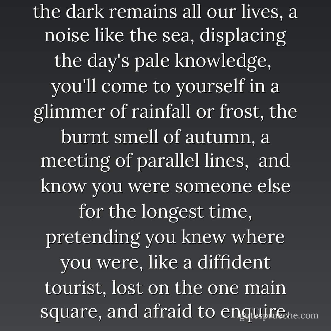 and because what we learn in the dark<br />remains all our lives,<br />a noise like the sea, displacing the day's<br />pale knowledge,<br /><br />you'll come to yourself<br />in a glimmer of rainfall or frost,<br />the burnt smell of autumn,<br />a meeting of parallel lines,<br /><br />and know you were someone else<br />for the longest time,<br />pretending you knew where you were, like a diffident tourist,<br />lost on the one main square, and afraid to enquire. - John Burnside