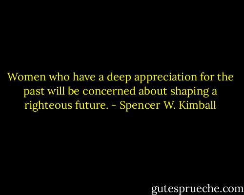 Women who have a deep appreciation for the past will be concerned about shaping a righteous future. - Spencer W. Kimball