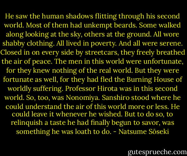 He saw the human shadows flitting through his second world. Most of them had unkempt beards. Some walked along looking at the sky, others at the ground. All wore shabby clothing. All lived in poverty. And all were serene. Closed in on every side by streetcars, they freely breathed the air of peace. The men in this world were unfortunate, for they knew nothing of the real world. But they were fortunate as well, for they had fled the Burning House of worldly suffering. Professor Hirota was in this second world. So, too, was Nonomiya. Sanshiro stood where he could understand the air of this world more or less. He could leave it whenever he wished. But to do so, to relinquish a taste he had finally begun to savor, was something he was loath to do. - Natsume Sōseki