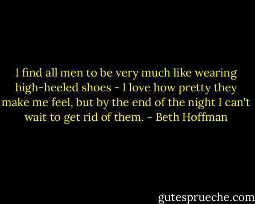 I find all men to be very much like wearing high-heeled shoes - I love how pretty they make me feel, but by the end of the night I can't wait to get rid of them. - Beth Hoffman