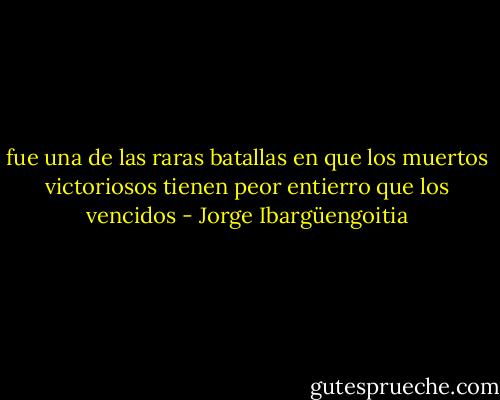fue una de las raras batallas en que los muertos victoriosos tienen peor entierro que los vencidos - Jorge Ibargüengoitia