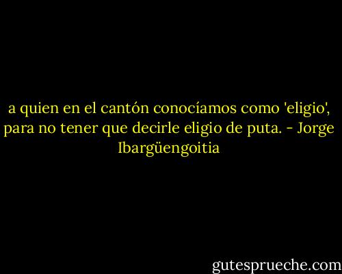 a quien en el cantón conocíamos como 'eligio', para no tener que decirle eligio de puta. - Jorge Ibargüengoitia