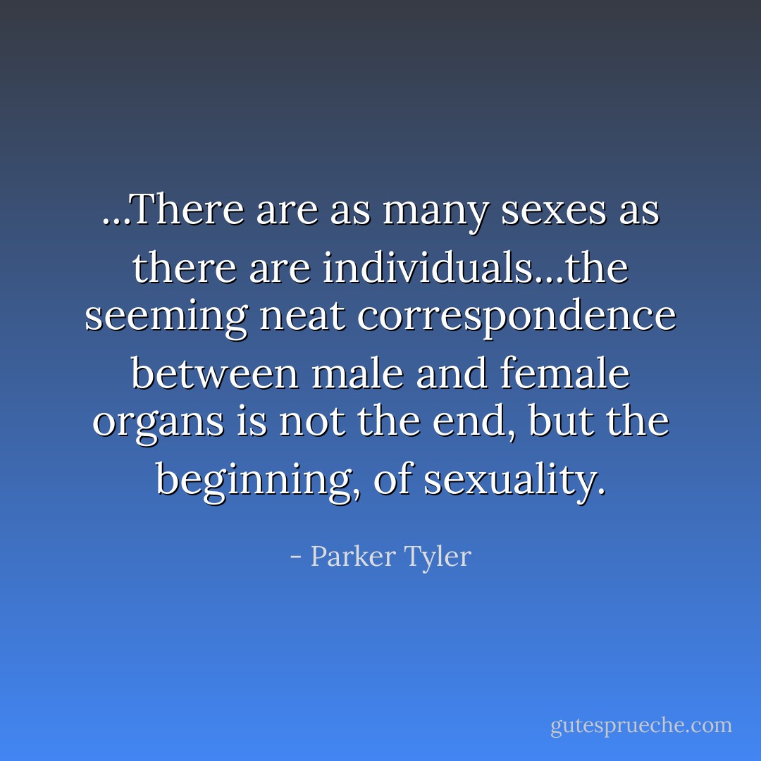 ...There are as many sexes as there are individuals...the seeming neat correspondence between male and female organs is not the end, but the beginning, of sexuality. - Parker Tyler