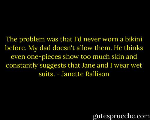 The problem was that I'd never worn a bikini before. My dad doesn't allow them. He thinks even one-pieces show too much skin and constantly suggests that Jane and I wear wet suits. - Janette Rallison