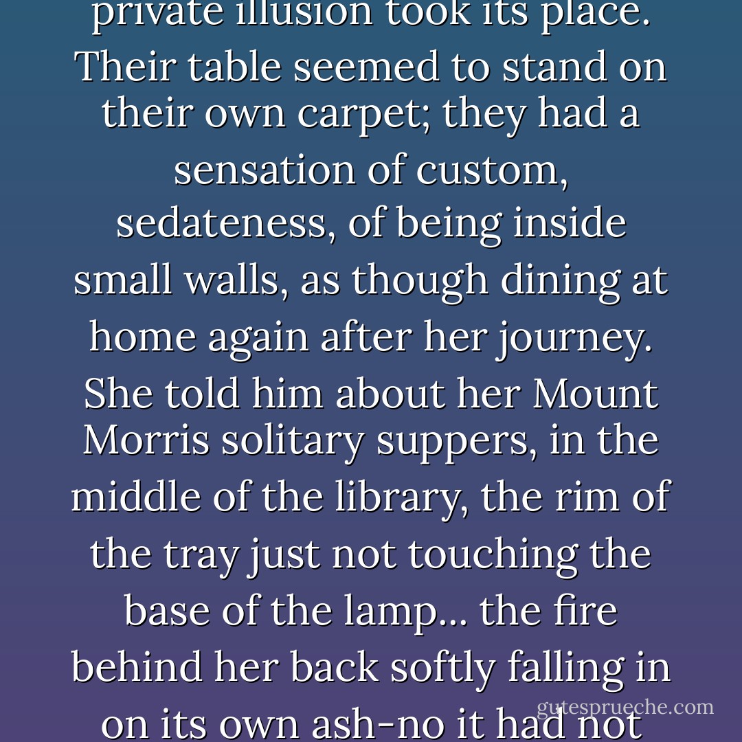 The restaurant was waning, indifferently relaxing its illusion: for the late-comers a private illusion took its place. Their table seemed to stand on their own carpet; they had a sensation of custom, sedateness, of being inside small walls, as though dining at home again after her journey. She told him about her Mount Morris solitary suppers, in the middle of the library, the rim of the tray just not touching the base of the lamp... the fire behind her back softly falling in on its own ash-no it had not been possible to feel lonely among those feeling things. - Elizabeth Bowen