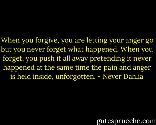 When you forgive, you are letting your anger go but you never forget what happened. When you forget, you push it all away pretending it never happened at the same time the pain and anger is held inside, unforgotten. - Never Dahlia
