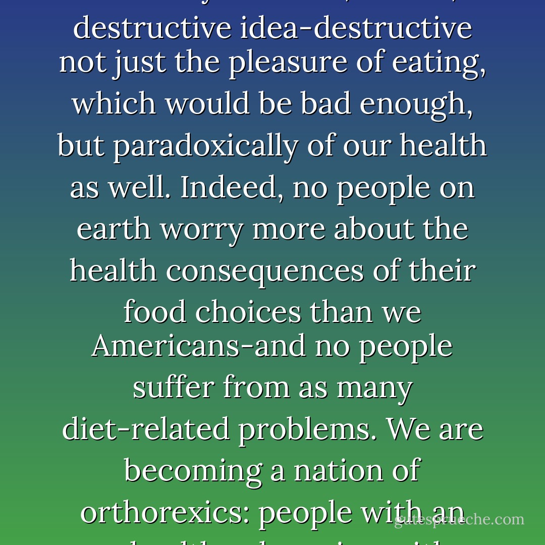 That eating should be foremost about bodily health is a relatively new and, I think, destructive idea-destructive not just the pleasure of eating, which would be bad enough, but paradoxically of our health as well. Indeed, no people on earth worry more about the health consequences of their food choices than we Americans-and no people suffer from as many diet-related problems. We are becoming a nation of orthorexics: people with an unhealthy obsession with healthy eating. - Michael Pollan