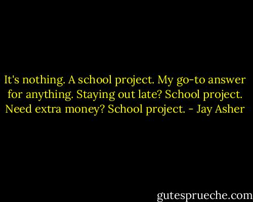 It's nothing. A school project. My go-to answer for anything. Staying out late? School project. Need extra money? School project. - Jay Asher