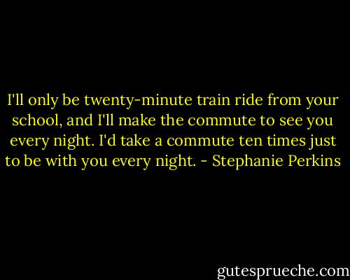 I'll only be twenty-minute train ride from your school, and I'll make the commute to see you every night. I'd take a commute ten times just to be with you every night. - Stephanie Perkins