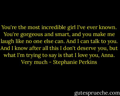 You're the most incredible girl I've ever known. You're gorgeous and smart, and you make me laugh like no one else can. And I can talk to you. And I know after all this I don't deserve you, but what I'm trying to say is that I love you, Anna. Very much - Stephanie Perkins