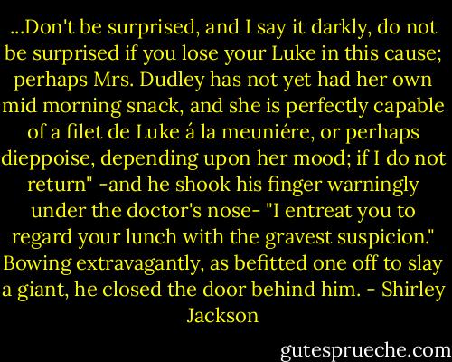 ...Don't be surprised, and I say it darkly, do not be surprised if you lose your Luke in this cause; perhaps Mrs. Dudley has not yet had her own mid morning snack, and she is perfectly capable of a filet de Luke á la meuniére, or perhaps dieppoise, depending upon her mood; if I do not return" -and he shook his finger warningly under the doctor's nose- "I entreat you to regard your lunch with the gravest suspicion." Bowing extravagantly, as befitted one off to slay a giant, he closed the door behind him. - Shirley Jackson