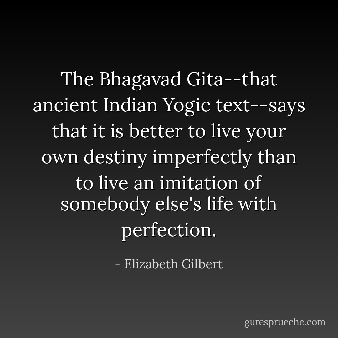 The Bhagavad Gita--that ancient Indian Yogic text--says that it is better to live your own destiny imperfectly than to live an imitation of somebody else's life with perfection. - Elizabeth Gilbert