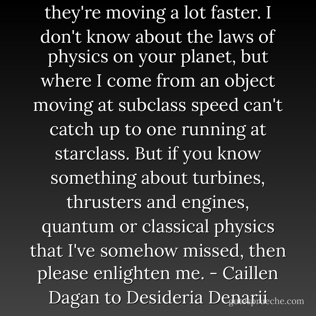 In case you haven't noticed, they're moving a lot faster. I don't know about the laws of physics on your planet, but where I come from an object moving at subclass speed can't catch up to one running at starclass. But if you know something about turbines, thrusters and engines, quantum or classical physics that I've somehow missed, then please enlighten me.<br />- Caillen Dagan to Desideria Denarii - Sherrilyn Kenyon