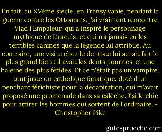 En fait, au XVème siècle, en Transylvanie, pendant la guerre contre les Ottomans, j'ai vraiment rencontré Vlad l'Empaleur, qui a inspiré le personnage mythique de Dracula, et qui n'a jamais eu les terribles canines que la légende lui attribue. Au contraire, une visite chez le dentiste lui aurait fait le plus grand bien : il avait les dents pourries, et une haleine des plus fétides. Et ce n'était pas un vampire, tout juste un catholique fanatique, doté d'un penchant fétichiste pour la décapitation, qui m'avait proposé une promenade dans sa calèche. J'ai le chic pour attirer les hommes qui sortent de l'ordinaire. - Christopher Pike
