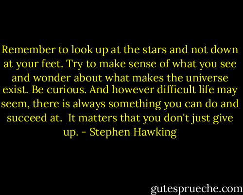 Remember to look up at the stars and not down at your feet. Try to make sense of what you see and wonder about what makes the universe exist. Be curious. And however difficult life may seem, there is always something you can do and succeed at. <br />It matters that you don't just give up. - Stephen Hawking