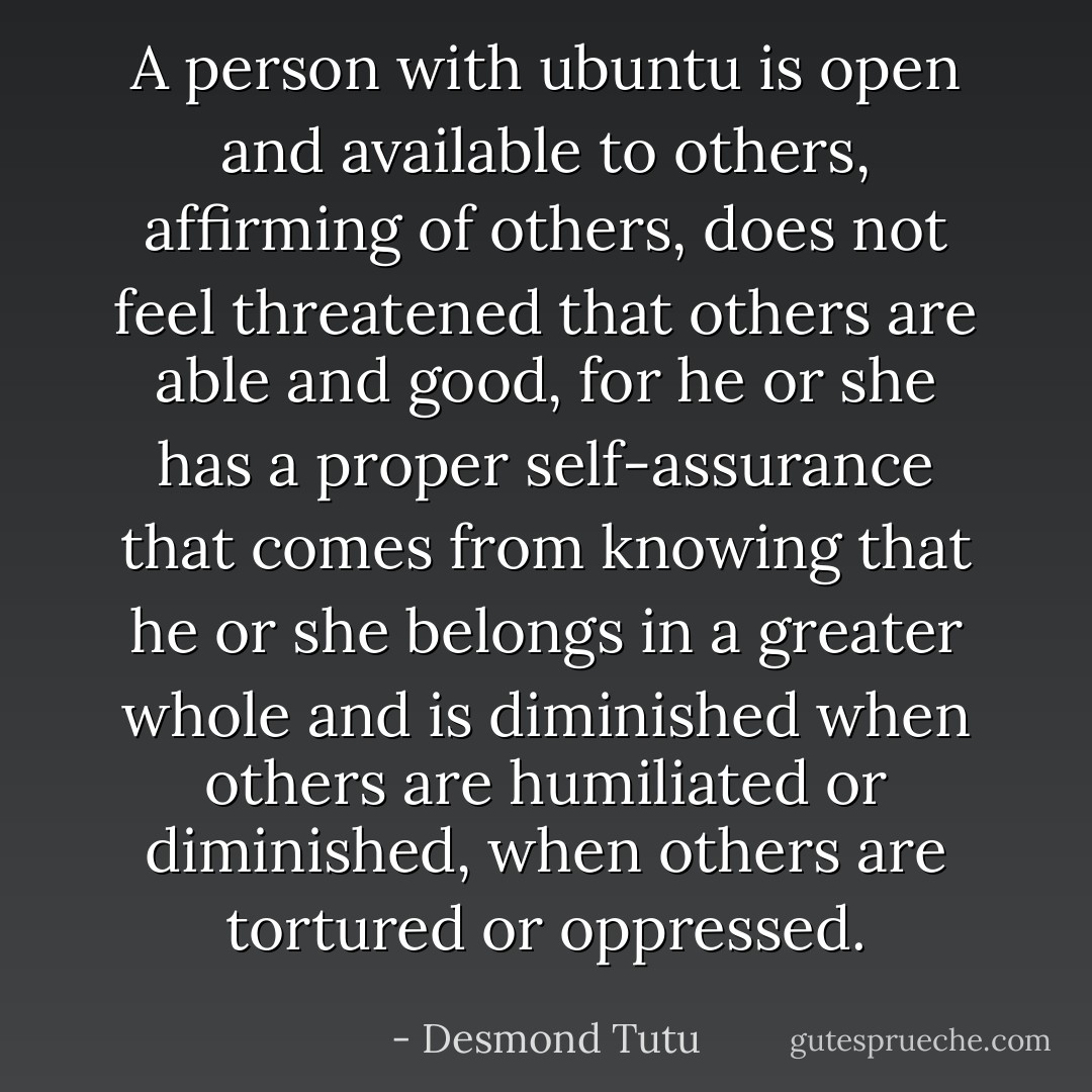 A person with ubuntu is open and available to others, affirming of others, does not feel threatened that others are able and good, for he or she has a proper self-assurance that comes from knowing that he or she belongs in a greater whole and is diminished when others are humiliated or diminished, when others are tortured or oppressed. - Desmond Tutu