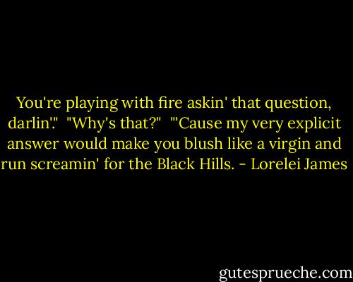 You're playing with fire askin' that question, darlin'."<br /><br />"Why's that?"<br /><br />"'Cause my very explicit answer would make you blush like a virgin and run screamin' for the Black Hills. - Lorelei James