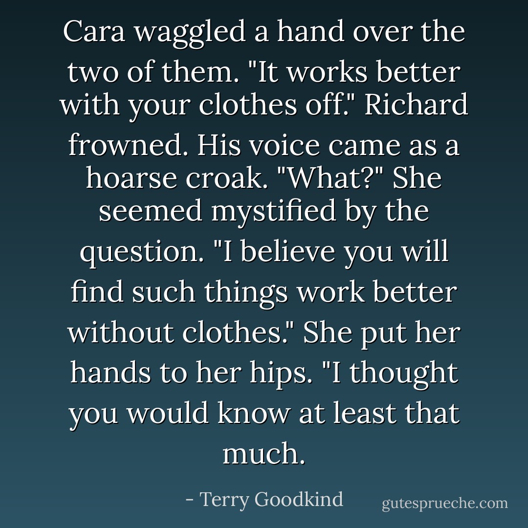 Cara waggled a hand over the two of them. "It works better with your clothes off."<br />Richard frowned. His voice came as a hoarse croak. "What?"<br />She seemed mystified by the question. "I believe you will find such things work better without clothes." She put her hands to her hips. "I thought you would know at least that much. - Terry Goodkind
