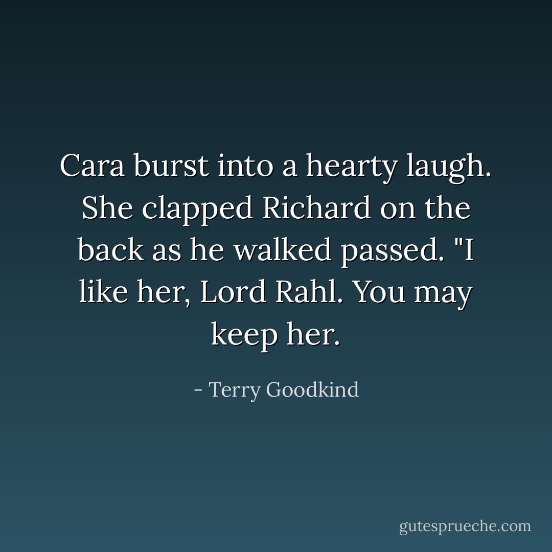 Cara burst into a hearty laugh. She clapped Richard on the back as he walked passed. "I like her, Lord Rahl. You may keep her. - Terry Goodkind