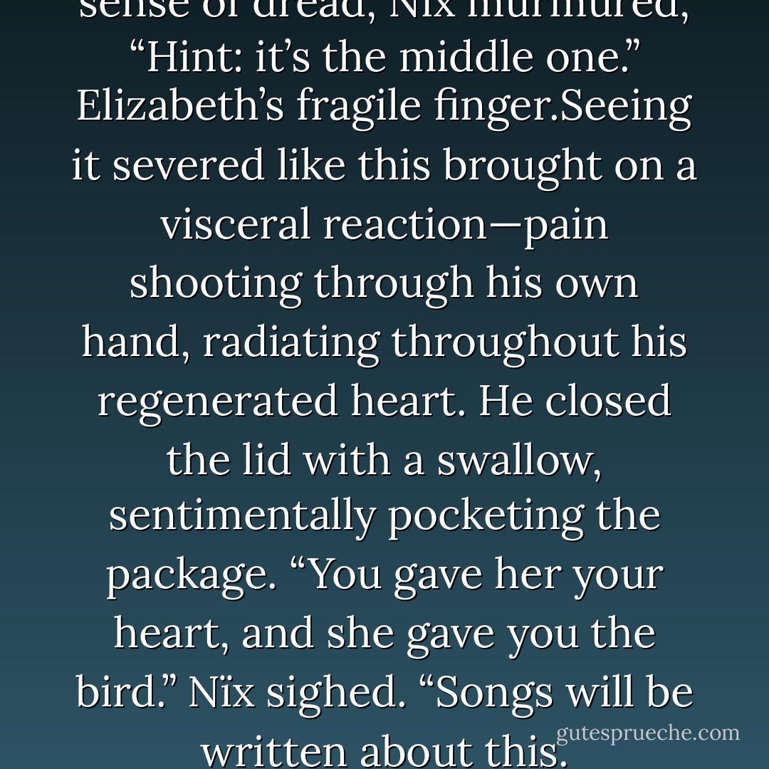 As Lothaire lifted the lid with a sense of dread, Nïx murmured, “Hint: it’s the middle one.”<br />Elizabeth’s fragile finger.Seeing it severed like this brought on a visceral reaction—pain shooting through his own hand, radiating throughout his regenerated heart. He closed the lid with a swallow, sentimentally pocketing the package.<br />“You gave her your heart, and she gave you the bird.” Nïx sighed. “Songs will be written about this. - Kresley Cole