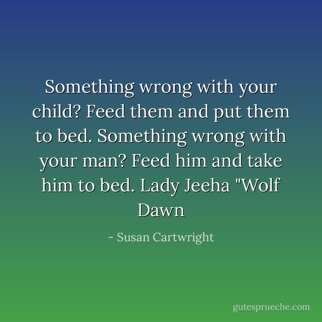 Something wrong with your child? Feed them and put them to bed. Something wrong with your man? Feed him and take him to bed. Lady Jeeha "Wolf Dawn - Susan Cartwright