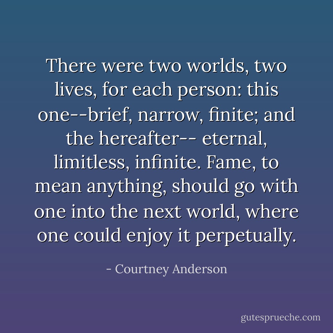 There were two worlds, two lives, for each person: this one--brief, narrow, finite; and the hereafter-- eternal, limitless, infinite. Fame, to mean anything, should go with one into the next world, where one could enjoy it perpetually. - Courtney Anderson