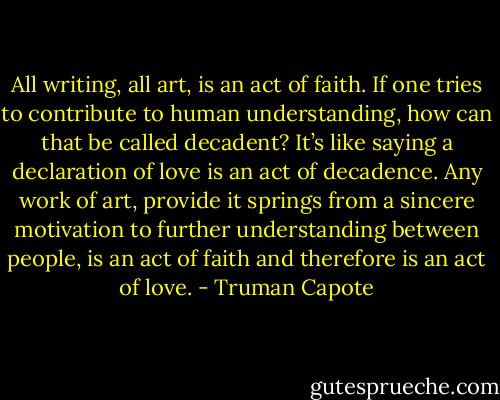 All writing, all art, is an act of faith. If one tries to contribute to human understanding, how can that be called decadent? It’s like saying a declaration of love is an act of decadence. Any work of art, provide it springs from a sincere motivation to further understanding between people, is an act of faith and therefore is an act of love. - Truman Capote
